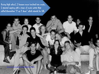 During high school, I became more involved into music,
I started rapping with a team of music artist that
called themselves “2 up 2 down” which stands for VA.




       http://www.flickr.com/photos/28946048@N00/4741874480/
 