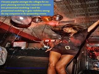 I became popular amongst the colleges for my
party planning services that I started to venture
into promotional modeling. I used the
promotional modeling to gain visibility among
the top companies to do sponsorship events.




    http://www.flickr.com/photos/chrisschoenbohm/4399844211/sizes/l/in/photostream/
 