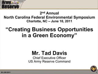 2nd Annual
   North Carolina Federal Environmental Symposium
              Charlotte, NC – June 10, 2011

     “Creating Business Opportunities
           in a Green Economy”


                 Mr. Tad Davis
                 Chief Executive Officer
               US Army Reserve Command


08 JUN 2011                                         1
 