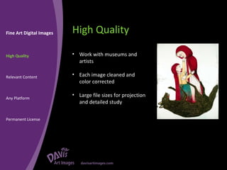 High Quality Fine Art Digital Images High Quality Relevant Content Any Platform Permanent License Work with museums and artists Each image cleaned and color corrected Large file sizes for projection and detailed study 