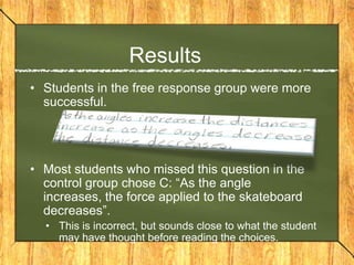 Results
• Students in the free response group were more
  successful.




• Most students who missed this question in the
  control group chose C: “As the angle
  increases, the force applied to the skateboard
  decreases”.
  • This is incorrect, but sounds close to what the student
    may have thought before reading the choices.
 
