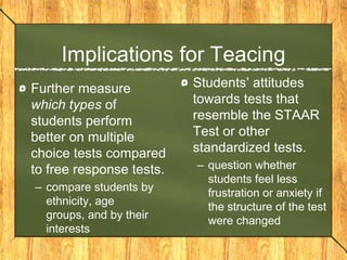 Implications for Teacing
Further measure           Students’ attitudes
which types of            towards tests that
students perform          resemble the STAAR
better on multiple        Test or other
choice tests compared     standardized tests.
to free response tests.   – question whether
                            students feel less
– compare students by       frustration or anxiety if
  ethnicity, age            the structure of the test
  groups, and by their      were changed
  interests
 