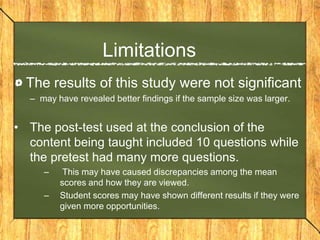 Limitations
  The results of this study were not significant
  – may have revealed better findings if the sample size was larger.


• The post-test used at the conclusion of the
  content being taught included 10 questions while
  the pretest had many more questions.
     –    This may have caused discrepancies among the mean
         scores and how they are viewed.
     –   Student scores may have shown different results if they were
         given more opportunities.
 