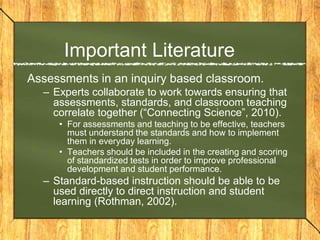 Important Literature
Assessments in an inquiry based classroom.
  – Experts collaborate to work towards ensuring that
    assessments, standards, and classroom teaching
    correlate together (“Connecting Science”, 2010).
     • For assessments and teaching to be effective, teachers
       must understand the standards and how to implement
       them in everyday learning.
     • Teachers should be included in the creating and scoring
       of standardized tests in order to improve professional
       development and student performance.
  – Standard-based instruction should be able to be
    used directly to direct instruction and student
    learning (Rothman, 2002).
 
