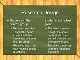 Research Design
Students in the          Students in the test
control group            group
– Received a pretest     – Received a pretest
– Taught the same        – Taught the same
  content with the         content with the
  same instruction as      same instruction as
  the test group           the control group
– Received a post test   – Received a post test
  with multiple choice     with free response
  questions                questions
 