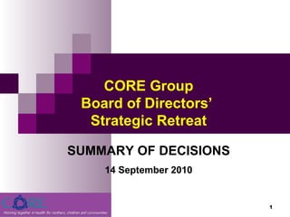 September 13, 2010 CORE Group Board of Directors’  Strategic Retreat SUMMARY OF DECISIONS 14 September 2010 
