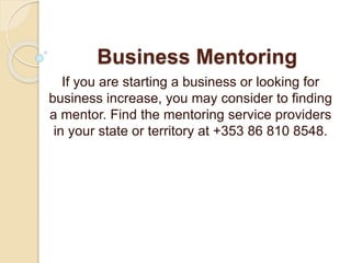 Business Mentoring
If you are starting a business or looking for
business increase, you may consider to finding
a mentor. Find the mentoring service providers
in your state or territory at +353 86 810 8548.
 