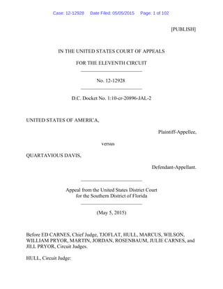 [PUBLISH]
IN THE UNITED STATES COURT OF APPEALS
FOR THE ELEVENTH CIRCUIT
________________________
No. 12-12928
________________________
D.C. Docket No. 1:10-cr-20896-JAL-2
UNITED STATES OF AMERICA,
Plaintiff-Appellee,
versus
QUARTAVIOUS DAVIS,
Defendant-Appellant.
________________________
Appeal from the United States District Court
for the Southern District of Florida
________________________
(May 5, 2015)
Before ED CARNES, Chief Judge, TJOFLAT, HULL, MARCUS, WILSON,
WILLIAM PRYOR, MARTIN, JORDAN, ROSENBAUM, JULIE CARNES, and
JILL PRYOR, Circuit Judges.
HULL, Circuit Judge:
Case: 12-12928 Date Filed: 05/05/2015 Page: 1 of 102
 
