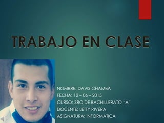 NOMBRE: DAVIS CHAMBA
FECHA: 12 – 06 – 2015
CURSO: 3RO DE BACHILLERATO “A”
DOCENTE: LETTY RIVERA
ASIGNATURA: INFORMÁTICA
 