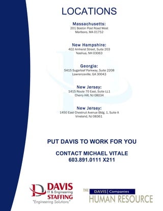 LOCATIONS     Massachusetts: 201 Boston Post Road West Marlboro, MA 01752   New Hampshire: 402 Amherst Street, Suite 203 Nashua, NH 03063   Georgia: 5415 Sugarloaf Parkway, Suite 2208 Lawrenceville, GA 30043   New Jersey: 1415 Route 70 East, Suite LL1 Cherry Hill, NJ 08034   New Jersey: 1450 East Chestnut Avenue Bldg. 1, Suite A Vineland, NJ 08361    PUT DAVIS TO WORK FOR YOU   CONTACT MICHAEL VITALE 603.891.0111 X211         