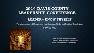 2014 DAVIS COUNTY2014 DAVIS COUNTY
LEADERSHIP CONFERENCELEADERSHIP CONFERENCE
LEADER – KNOW THYSELFLEADER – KNOW THYSELF
Fundamentals of Emotional Intelligence Skills in Conflict ResolutionFundamentals of Emotional Intelligence Skills in Conflict Resolution
JULY 18, 2014JULY 18, 2014
Chris Wilson, PhD Candidate
Conflict Analysis and Resolution
Nova Southeastern University
 