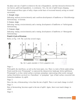 PRAMOD RAJGOWDA 3
the phase and rate of uplift in relation to the rate of degradation, and that interaction between the
two factors, uplift and degradation, is continuous. Two, the rate of uplift keeps changing.
Penck proposed three types of valley slopes on the basis of erosional intensity acting on crustal
movements.
1. Straight slope:
Indicating uniform erosionintensity and a uniform development of landforms or ‘Gleichformige
Entwickelung’ in German.
2. Convex slope:
Indicating waxing erosionintensity and a waxing development of landforms or ‘Aufsteigende
Entwickelung.
3. Concave slope:
Indicating waning erosionintensity and a waning development of landforms or ‘Absteigende
Entwickelung.’
Penck’s Cycle of Erosion:
Refer, to Fig. 1.46. The cycle has several stages.
Stage 1:
With uplift, the interfluves, as well as the lower parts, rise. There is a lack of brisk undercutting.
Penck used the term ‘Primarumpf’ to represent the characteristic landscape before upliftment.
Primarumpf is, in fact, initial surface or primary peneplane representing either newly emerged
surface from below sea level or a ‘fastenbene’ or ‘peneplane’ type of land surface converted into
featureless landmass by uplift.
Stage 2:
Here, the rate, of downcutting is less than the rate of uplift. There is not much change in relief.
Stage 3:
Rate of downcutting becomes equal to the rate of uplift. Again, there is not much change in
relief.
Stage 4:
 