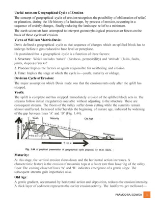 PRAMOD RAJGOWDA 1
Useful notes on Geographical Cycle of Erosion
The concept of geographical cycle of erosionrecognises the possibility of obliteration of relief,
or planation, during the life history of a landscape, by process of erosion, occurring in a
sequence of orderly changes, finally reducing the landscape relief to a minimum.
The earth scientists have attempted to interpret geomorphological processes or forces on the
basis of these cycles of erosion.
Views of William Morris Davis:
Davis defined a geographical cycle as that sequence of changes which an uplifted block has to
undergo before it gets reduced to base level or peneplane.
He postulated that a geographical cycle is a function of three factors:
1. Structure: Which includes ‘nature’ (hardness, permeability) and ‘attitude’ (folds, faults,
joints, slopes) of rocks?
2. Process: Implies the factors or agents responsible for weathering and erosion.
3. Time: Implies the stage at which the cycle is—youth, maturity or old age.
Davisian Cycle of Erosion:
The major assumption which Davis made was that the erosionstarts only after the uplift has
stopped.
Youth:
The uplift is complete and has stopped. Immediately erosion of the uplifted block sets in. The
streams follow initial irregularities available without adjusting to the structure. These are
consequent streams. The floors of the valley suffer down cutting while the summits remain
almost unaffected. Increased relief heralds the beginning of mature age, indicated by widening
of the gap between lines ‘A’ and ‘B’ (Fig. 1.44).
Maturity:
At this stage, the vertical erosion slows down and the horizontal action increases. A
characteristic feature is the erosionof mountain tops at a faster rate than lowering of the valley
floor. The coming closer of lines ‘A’ and ‘B’ indicates emergence of a gentle slope. The
subsequent streams gain importance now.
Old Age:
A gentle gradient, accentuated by horizontal action and deposition, reduces the erosion intensity.
A thick layer of sediment represents the earlier erosion activity. The landforms get mellowed—
 