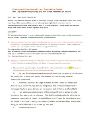 Professional Communication and Presentation Online
Part Two: Revision Worksheet and Part Three: Reflection on Advice
PART TWO: REVISION WORKSHEET
Revision is one of the most challenging steps in the presentation ecosystem, but with some attention to three areas: content,
visual story, and delivery, you will be on your way to developing a strong final Ignite presentation. Use this
checklist/questionnaire to further refine your plan of action for the Ignite presentation. If you can honesty and objectively
answer yes to these questions, you have engaged in strong revision.
CONTENT
The following questions relate to the content and organization of your presentation. Examine your overall presentation and its
structure carefully. Then answer the questions below using complete sentences.
1. Does my presentation have a clear big idea? Identify your big idea; type your big idea into the space below. Does it match
this description? Your big idea for a presentation should be 1. Your perspective on the topic, 2. What's at stake for the
audience, and 3. One complete sentence. For more, see page 78 of Resonate.
Yes, my presentation does have a clear big idea.
Many people women included, judge dancers and cheerleaders based on what they see at the game, barely knowing what
really goes on behind the scenes and how these ladies are chosen to be on the field and/or court.
Yes it does match the descriptions given.
2. Highlight yes or no for each of the following. Each of these pieces relates to the organization of your presentation. Review
the Ignite Outline Worksheet, pages 36-44 and 126-129 and the storyboarding an Ignite presentation.
a. My presentation is organized using the structure found in the outline worksheet from week 1. (YES/NO) Copy and
paste your revised outline using instructor and classmate feedback.
b. Big idea: Professional dancers are wrongly stereotype because people think they
are uneducated, a distraction, a waist of time when it comes to being apart of a
professional sports team.
c. Audience’s Journey: The target audience is adults 18 and up. Professional
dancers would benefit the most from my perspective. The audience will see that the
stereotype they have giving dancers are not true and look at them in a different light.
d. I am a professional dancer and while meeting with fans at games, promos,
events etc. they always ask me where do I think that I’m going to get in life with a dance
career and no educational career. I simply tell them most of us on the team already have
our degree or are close to getting them. Dancing is like a second job/ hobby that we love
doing just for fun because its not like we get paid a lot.
e. Preliminary Research:
 