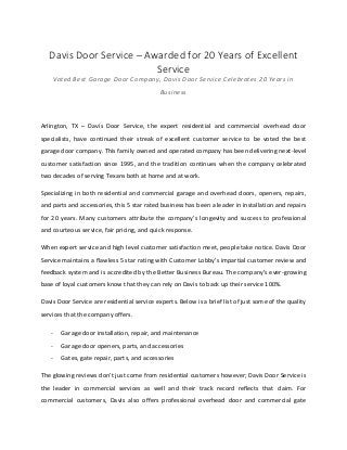 Davis Door Service – Awarded for 20 Years of Excellent
Service
Voted Best Garage Door Company, Davis Door Service Celebrates 20 Years in
Business
Arlington, TX – Davis Door Service, the expert residential and commercial overhead door
specialists, have continued their streak of excellent customer service to be voted the best
garage door company. This family owned and operated company has been delivering next-level
customer satisfaction since 1995, and the tradition continues when the company celebrated
two decades of serving Texans both at home and at work.
Specializing in both residential and commercial garage and overhead doors, openers, repairs,
and parts and accessories, this 5 star rated business has been a leader in installation and repairs
for 20 years. Many customers attribute the company’s longevity and success to professional
and courteous service, fair pricing, and quick response.
When expert service and high level customer satisfaction meet, people take notice. Davis Door
Service maintains a flawless 5 star rating with Customer Lobby’s impartial customer review and
feedback system and is accredited by the Better Business Bureau. The company’s ever-growing
base of loyal customers know that they can rely on Davis to back up their service 100%.
Davis Door Service are residential service experts. Below is a brief list of just some of the quality
services that the company offers.
- Garage door installation, repair, and maintenance
- Garage door openers, parts, and accessories
- Gates, gate repair, parts, and accessories
The glowing reviews don’t just come from residential customers however; Davis Door Service is
the leader in commercial services as well and their track record reflects that claim. For
commercial customers, Davis also offers professional overhead door and commercial gate
 