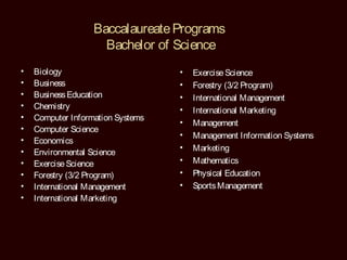 Baccalaureate Programs
                     Bachelor of Science
•   Biology                        •   Exercise Science
•   Business                       •   Forestry (3/2 Program)
•   Business Education             •   International Management
•   Chemistry                      •   International Marketing
•   Computer Information Systems
                                   •   Management
•   Computer Science
                                   •   Management Information Systems
•   Economics
•                                  •   Marketing
    Environmental Science
•   Exercise Science               •   Mathematics
•   Forestry (3/2 Program)         •   Physical Education
•   International Management       •   Sports Management
•   International Marketing
 