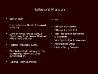 Halliehurst Mansion

•   Built in 1890                           Houses:

•   Summer home of Senator Elkins and
    his family                              •   Office of Admissions
                                            •   Office of the President
•   Mansion named for Hallie Davis          •   Vice President for Enrollment
    Elkins, daughter of Senator Davis and       Management
    wife of Senator Elkins
                                            •   Vice President for Advancement
•                                           •   Advancement Office
    Restored in the early 1990’ s
                                            •   Historic Darby Collection
•   Was the female dormitory when the
    college acquired the land of its
    current location.

•   National Historic Landmark
 