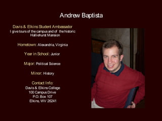 Andrew Baptista
 Davis & Elkins Student Ambassador
I give tours of the campus and of the historic
               Halliehurst Mansion

     Hometown: Alexandria, Virginia

          Year in School: Junior

         Major: Political Science

              Minor: History

               Contact Info:
          Davis & Elkins College
           100 Campus Drive
              P.O. Box 107
            Elkins, WV 26241
 