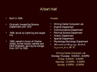 Albert Hall

•   Built in 1926                          Houses:

•   Originally housed the Science          •     Writing Center Computer Lab
    Department until 1972                  •     English Department
                                           •     Communications Department
•   1956, struck by lightning and caught   •     Political Science Department
    fire                                   •     History Department
                                           •     Spanish Department
•   1958, named in honor of Charles        •     Psychology/Sociology Department
    Albert, former faculty member and      •     I rnatio nal Lang uag e I
                                                  nte                     nstitute
    D& E President; serving the college
    from 1911 to 1959                            (se parate fro m D& E)

                                                  Writing Center Computer Lab
                                               Monday-Thursday: 9:00AM - 8:00PM
                                                    Friday: 9:00AM - 4:00PM
                                                  Saturday: 12:00PM – 5:00PM
                                                    Sunday: 4:00PM – 8:00PM
 
