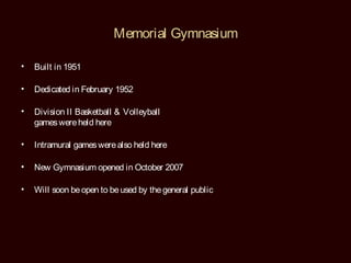 Memorial Gymnasium

•   Built in 1951

•   Dedicated in February 1952

•   Division II Basketball & Volleyball
    games were held here

•   Intramural games were also held here

•   New Gymnasium opened in October 2007

•   Will soon be open to be used by the general public
 