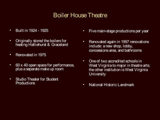 Boiler House Theatre

•   Built in 1924 - 1925                  •   Five main-stage productions per year

•   Originally stored the boilers for     •   Renovated again in 1997 renovations
    heating Halliehurst & Graceland           include: a new shop, lobby,
                                              concessions area, and bathrooms
•   Renovated in 1975
                                          •   One of two accredited schools in
•   60 x 40 open space for performance,       West Virginia to major in theatre arts;
    plus a separate make up room              the other institution is West Virginia
                                              University
•   Studio Theater for Student
    Productions                           •   National Historic Landmark
 