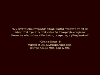“ My most valuable lesson while at D& E was that real hero’ s are not the
    richest, most popular, or most visible, but those people who give of
themselves to help others without asking or expecting anything in return”

                        - Cynthia Stinger ’ 81
               Manager of U.S. Olympians Association,
                Olympic Athlete 1984, 1988, & 1992
 