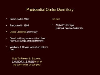Presidential Center Dormitory

•   Completed in 1966                      Houses:

•   Renovated in 1995                      •   Alpha Phi Omega
                                               National Service Fraternity
•   Upper Classmen Dormitory

•   Co-ed, suite-style dorm set up (four
    rooms, a lounge, and a bathroom)

•   Washers, & Dryers located on bottom
    floor


      Note To Parents & Students:
      LAUNDRY IS FREE in all of
       the dormitories on campus!!
 