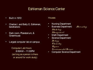 Eshleman Science Center

•   Built in 1972                       Houses:

•   Charles I. and Betty E. Eshleman,   •   Nursing Department
    benefactors                         •   Business Department:     A unting
                                                                      cco
                                            M ting
                                              arke
•   Dark room, Planetarium, &               M anag e me nt
    Greenhouse                          •   Math Department
                                        •   Science Department:
•                                           B lo g y
                                             io
    Largest computer lab on campus
                                            Che mistry
                                            Physics
      Computer Lab Hours                    Enviro nme ntal Scie nce
           8:00AM – 11:00PM             •   Computer Science Department
      (as long as a person is there
       or around for work study)
 