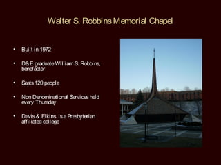 Walter S. Robbins Memorial Chapel


•   Built in 1972

•   D& E graduate William S. Robbins,
    benefactor

•   Seats 120 people

•   Non Denominational Services held
    every Thursday

•   Davis & Elkins is a Presbyterian
    affiliated college
 