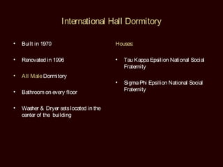 International Hall Dormitory

•   Built in 1970                        Houses:

•   Renovated in 1996                    •   Tau Kappa Epsilion National Social
                                             Fraternity
•   All Male Dormitory
                                         •   Sigma Phi Epsilion National Social
•                                            Fraternity
    Bathroom on every floor

•   Washer & Dryer sets located in the
    center of the building
 