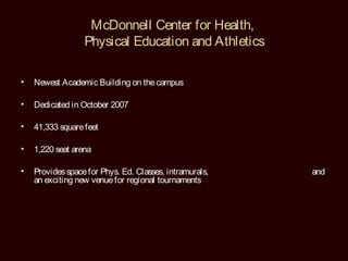 McDonnell Center for Health,
                  Physical Education and Athletics

•   Newest Academic Building on the campus

•   Dedicated in October 2007

•   41,333 square feet

•   1,220 seat arena

•   Provides space for Phys. Ed. Classes, intramurals,   and
    an exciting new venue for regional tournaments
 