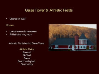 Gates Tower & Athletic Fields

•   Opened in 1997

Houses:

•   Locker rooms & restrooms
•   Athletic training room


    Athletic Fields behind Gates Tower

             Athletic Fields
                Baseball
                Softball
                 Soccer
            Beach Volleyball
              Observatory
 