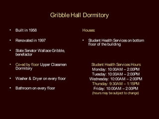 Gribble Hall Dormitory

•   Built in 1958                    Houses:

•   Renovated in 1997                •   Student Health Services on bottom
                                         floor of the building
•   State Senator Wallace Gribble,
    benefactor

•   Co-ed by floor Upper Classmen         Student Health Services Hours
    Dormitory                             Monday: 10:00AM – 2:00PM
                                          Tuesday: 10:00AM – 2:00PM
•   Washer & Dryer on every floor        Wednesday: 10:00AM – 2:00PM
                                          Thursday: 9:30AM – 1:15PM
•   Bathroom on every floor                Friday: 10:00AM – 2:00PM
                                           (hours may be subject to change)
 