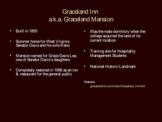 Graceland Inn
                       a.k.a. Graceland Mansion
•   Built in 1893                           •   Was the male dormitory when the
                                                college acquired the land of its
•   Summer home for West Virginia               current location
    Senator Davis and his wife Katie
                                            •   Training site for Hospitality
•   Mansion named for Grace Davis Lee,          Management Students
    one of Senator Davis’ s daughters
                                            •   National Historic Landmark
•   Completely restored in 1996 as an inn
    & restaurant for the general public
                                            Website:
                                               gracelandinn.com/main/Graceland_Inn.htm
 