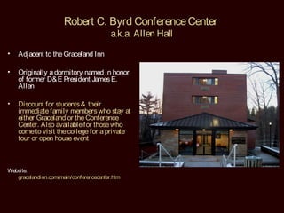 Robert C. Byrd Conference Center
                                         a.k.a. Allen Hall

•   Adjacent to the Graceland Inn

•   Originally a dormitory named in honor
    of former D& E President James E.
    Allen

•   Discount for students & their
    immediate family members who stay at
    either Graceland or the Conference
    Center. Also available for those who
    come to visit the college for a private
    tour or open house event



Website:
   gracelandinn.com/main/conferencecenter.htm
 