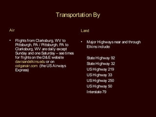Transportation By

Air                                         Land

•     Flights from Clarksburg, WV to        •   Major Highways near and through
      Pittsburgh, PA / Pittsburgh, PA to        Elkins include:
      Clarksburg, WV are daily except
      Sunday and one Saturday – see times
      for flights on the D& E website           State Highway 92
      davisandelkins.edu or on
                                                State Highway 32
      colganair.com (the US Airways
      Express)                                  US Highway 219
                                                US Highway 33
                                                US Highway 250
                                                US Highway 50
                                                Interstate 79
 