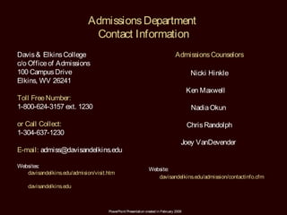 Admissions Department
                              Contact Information
Davis & Elkins College                                                          Admissions Counselors
c/o Office of Admissions
100 Campus Drive                                                                         Nicki Hinkle
Elkins, WV 26241
                                                                                        Ken Maxwell
Toll Free Number:
1-800-624-3157 ext. 1230                                                                 Nadia Okun

or Call Collect:                                                                        Chris Randolph
1-304-637-1230
                                                                                    Joey VanDevender
E-mail: admiss@davisandelkins.edu

Websites:
                                                               Website:
   davisandelkins.edu/admision/visit.htm
                                                                  davisandelkins.edu/admission/contactinfo.cfm
    davisandelkins.edu



                                     PowerPoint Presentation created in February 2008
 