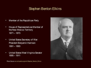 Stephen Benton Elkins


•      Member of the Republican Party

•      House of Representatives Member of
       the New Mexico Territory
       1871 – 1873

•      United States Secretary of War:
       President Benjamin Harrison
       1891 – 1893

•      United States West Virginia Senator
       1895 – 1911

    Photo Source: en.wikipedia.org/wiki/Stephen_Benton_Elkins
 