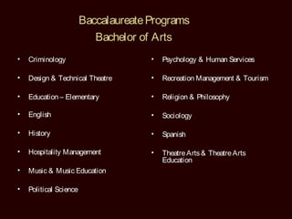 Baccalaureate Programs
                           Bachelor of Arts
•   Criminology                       •   Psychology & Human Services

•   Design & Technical Theatre        •   Recreation Management & Tourism

•   Education – Elementary            •   Religion & Philosophy

•   English                           •   Sociology

•   History                           •   Spanish

•   Hospitality Management            •   Theatre Arts & Theatre Arts
                                          Education
•   Music & Music Education

•   Political Science
 