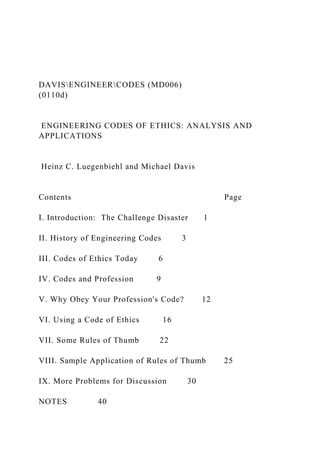 DAVISENGINEERCODES (MD006)
(0110d)
ENGINEERING CODES OF ETHICS: ANALYSIS AND
APPLICATIONS
Heinz C. Luegenbiehl and Michael Davis
Contents Page
I. Introduction: The Challenge Disaster 1
II. History of Engineering Codes 3
III. Codes of Ethics Today 6
IV. Codes and Profession 9
V. Why Obey Your Profession's Code? 12
VI. Using a Code of Ethics 16
VII. Some Rules of Thumb 22
VIII. Sample Application of Rules of Thumb 25
IX. More Problems for Discussion 30
NOTES 40
 