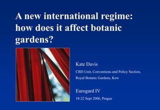 A new international regime:
how does it affect botanic
gardens?
Kate Davis
CBD Unit, Conventions and Policy Section,
Royal Botanic Gardens, Kew
Eurogard IV
18-22 Sept 2006, Prague
 