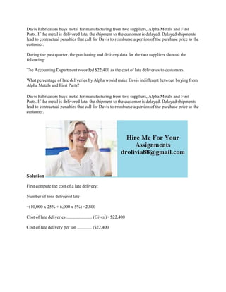 Davis Fabricators buys metal for manufacturing from two suppliers, Alpha Metals and First
Parts. If the metal is delivered late, the shipment to the customer is delayed. Delayed shipments
lead to contractual penalties that call for Davis to reimburse a portion of the purchase price to the
customer.
During the past quarter, the purchasing and delivery data for the two suppliers showed the
following:
The Accounting Department recorded $22,400 as the cost of late deliveries to customers.
What percentage of late deliveries by Alpha would make Davis indifferent between buying from
Alpha Metals and First Parts?
Davis Fabricators buys metal for manufacturing from two suppliers, Alpha Metals and First
Parts. If the metal is delivered late, the shipment to the customer is delayed. Delayed shipments
lead to contractual penalties that call for Davis to reimburse a portion of the purchase price to the
customer.
Solution
First compute the cost of a late delivery:
Number of tons delivered late
=(10,000 x 25% + 6,000 x 5%) =2,800
Cost of late deliveries ....................... (Given)= $22,400
Cost of late delivery per ton ............. ($22,400
 