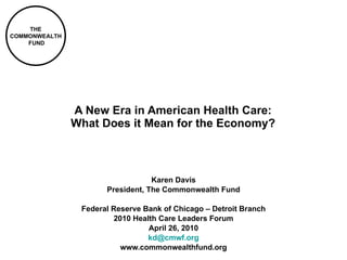 A New Era in American Health Care: What Does it Mean for the Economy? Karen Davis President, The Commonwealth Fund Federal Reserve Bank of Chicago – Detroit Branch 2010 Health Care Leaders Forum April 26, 2010 [email_address] www.commonwealthfund.org 