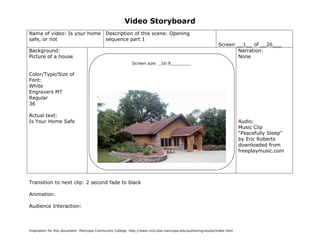 Video Storyboard
Name of video: Is your home                  Description of this scene: Opening
safe, or not                                 sequence part 1
                                                                                                               Screen __1__ of __26___
Background:                                                                                                           Narration:
Picture of a house                                                                                                    None
                                                            Screen size: _16:9________

Color/Type/Size of
Font:
White
Engravers MT
Regular
36

Actual text:
Is Your Home Safe                                                                                                          Audio:
                                                                                                                           Music Clip
                                                                                                                           “Peacefully Sleep”
                                                                                                                           by Eric Roberts
                                                                                                                           downloaded from
                                                                                                                           freeplaymusic.com




Transition to next clip: 2 second fade to black

Animation:

Audience Interaction:



Inspiration for this document: Maricopa Community College. http://www.mcli.dist.maricopa.edu/authoring/studio/index.html
 