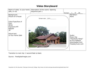 Video Storyboard
Name of video: Is your home                  Description of this scene: Opening
safe, or not                                 sequence part 1
                                                                                                               Screen __1__ of __28___
Background:                                                                                                           Narration:
Picture of a house                                                                                                    None
                                                            Screen size: _16:9________

Color/Type/Size of
Font:
White
Engravers MT
Regular
36

Actual text:
Is Your Home Safe                                                                                                          Audio:
                                                                                                                           Music Clip
                                                                                                                           “Peacefully Sleep”
                                                                                                                           by Eric Roberts
                                                                                                                           downloaded from
                                                                                                                           freeplaymusic.com




Transition to next clip: 2 second fade to black

Source: freedigitalimages.com




Inspiration for this document: Maricopa Community College. http://www.mcli.dist.maricopa.edu/authoring/studio/index.html
 