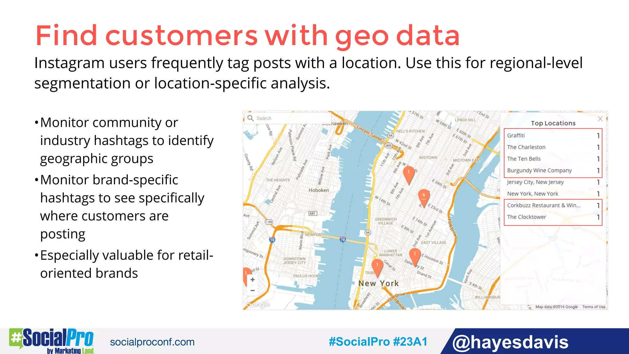 #socialpro #23A2 @jdeeringdavis#SocialPro #23A1 @hayesdavis
Find customers with geo data
Instagram users frequently tag posts with a location. Use this for regional-level
segmentation or location-speciﬁc analysis.
•Monitor community or
industry hashtags to identify
geographic groups
•Monitor brand-speciﬁc
hashtags to see speciﬁcally
where customers are
posting
•Especially valuable for retail-
oriented brands
 