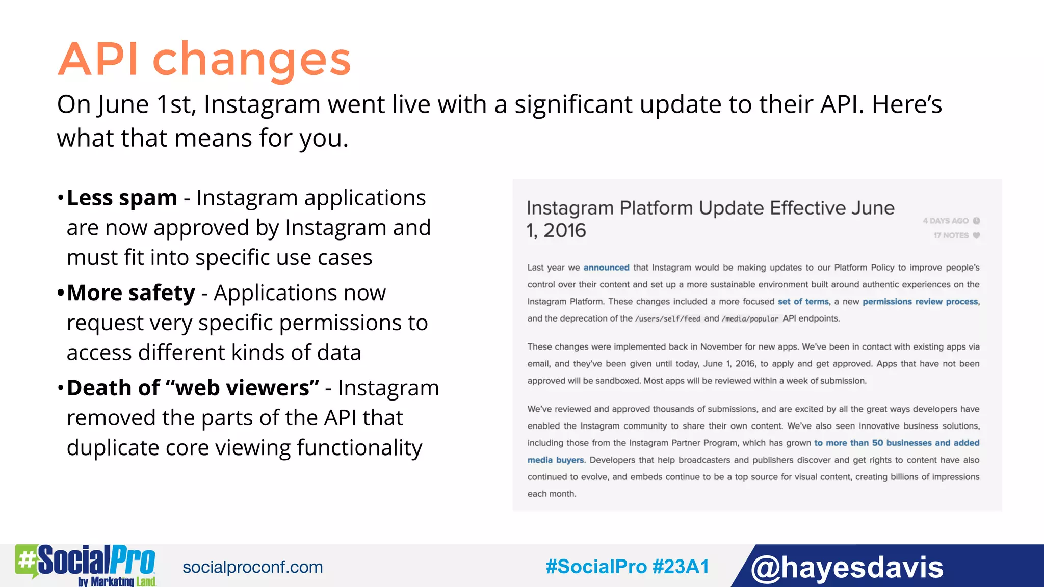 #socialpro #23A2 @jdeeringdavis#SocialPro #23A1 @hayesdavis
API changes
On June 1st, Instagram went live with a signiﬁcant update to their API. Here’s
what that means for you.
•Less spam - Instagram applications
are now approved by Instagram and
must ﬁt into speciﬁc use cases
•More safety - Applications now
request very speciﬁc permissions to
access diﬀerent kinds of data
•Death of “web viewers” - Instagram
removed the parts of the API that
duplicate core viewing functionality
 