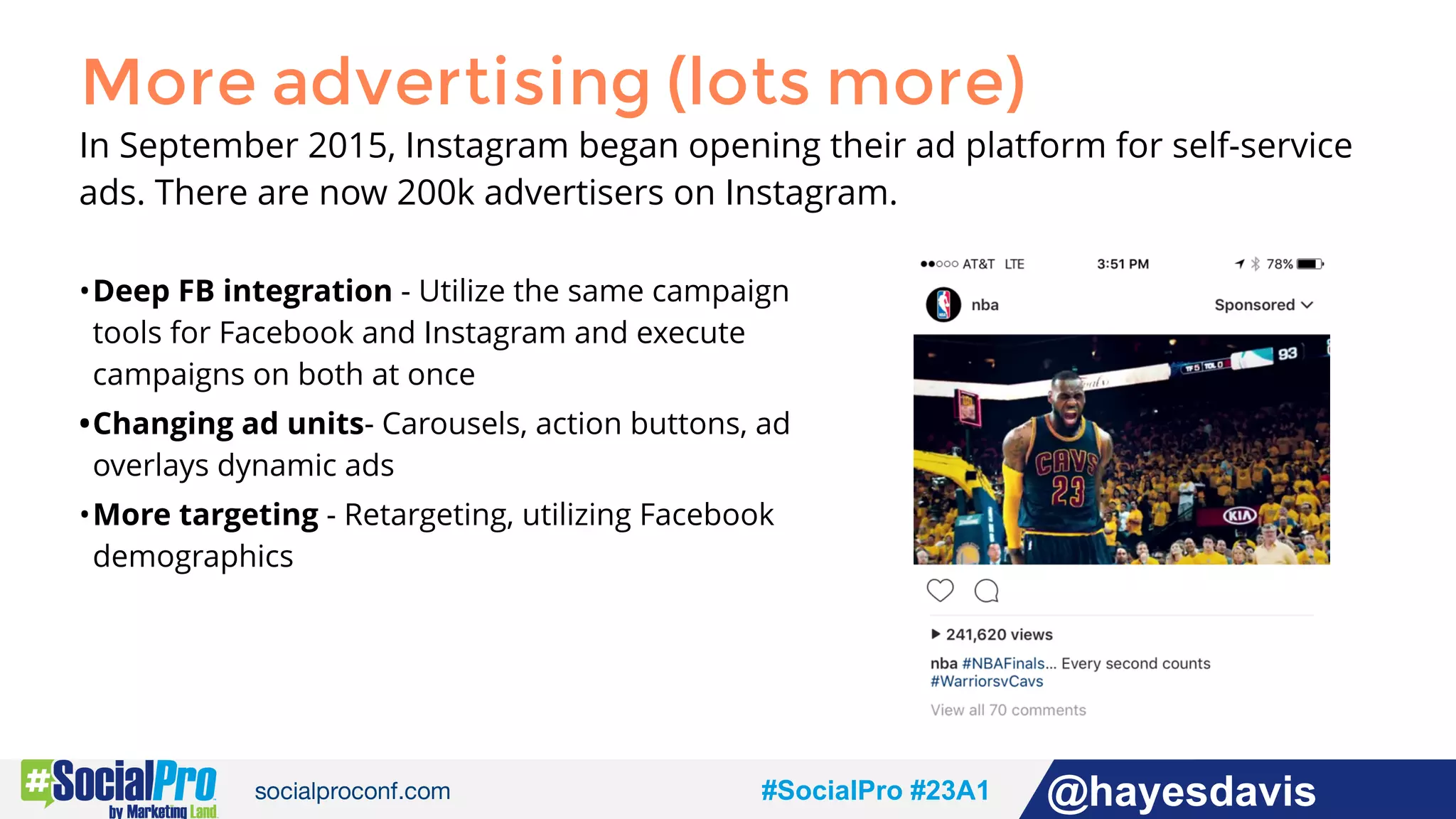 #socialpro #23A2 @jdeeringdavis#SocialPro #23A1 @hayesdavis
More advertising (lots more)
In September 2015, Instagram began opening their ad platform for self-service
ads. There are now 200k advertisers on Instagram.
•Deep FB integration - Utilize the same campaign
tools for Facebook and Instagram and execute
campaigns on both at once
•Changing ad units- Carousels, action buttons, ad
overlays dynamic ads
•More targeting - Retargeting, utilizing Facebook
demographics
 