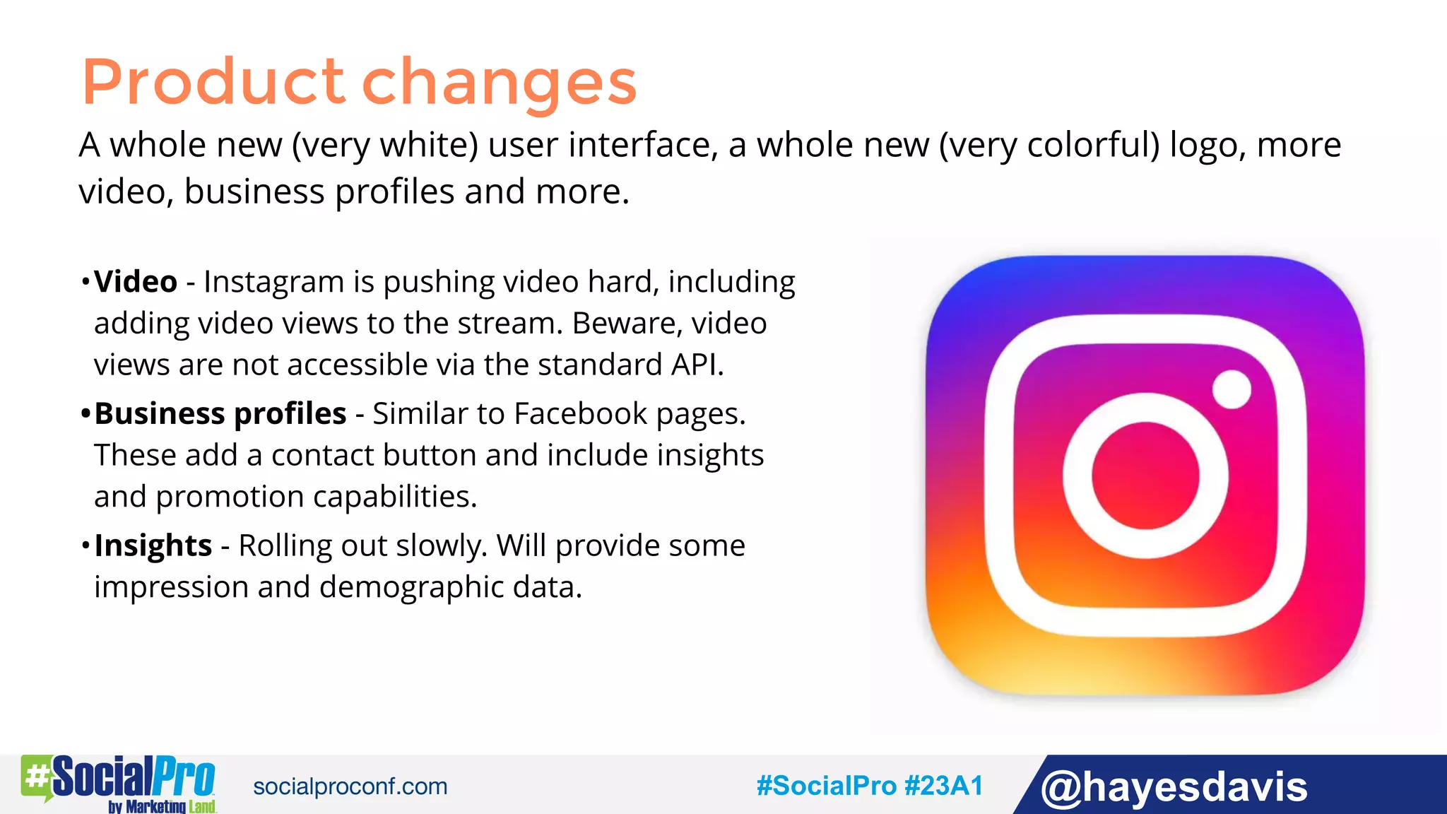 #socialpro #23A2 @jdeeringdavis#SocialPro #23A1 @hayesdavis
Product changes
A whole new (very white) user interface, a whole new (very colorful) logo, more
video, business proﬁles and more.
•Video - Instagram is pushing video hard, including
adding video views to the stream. Beware, video
views are not accessible via the standard API.
•Business proﬁles - Similar to Facebook pages.
These add a contact button and include insights
and promotion capabilities.
•Insights - Rolling out slowly. Will provide some
impression and demographic data.
 