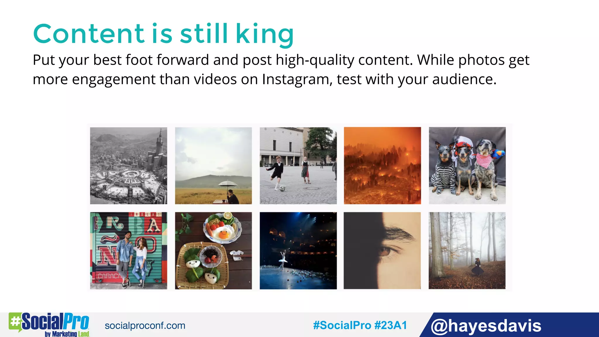 #socialpro #23A2 @jdeeringdavis#SocialPro #23A1 @hayesdavis
Content is still king
Put your best foot forward and post high-quality content. While photos get
more engagement than videos on Instagram, test with your audience.
 
